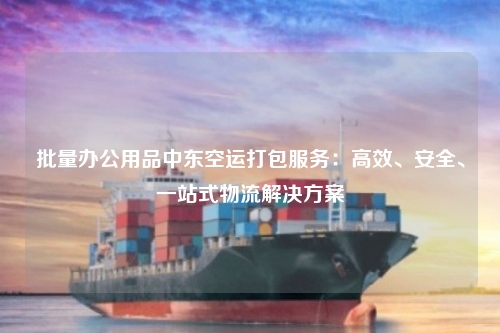 批量办公用品中东空运打包服务：高效、安全、一站式物流解决方案