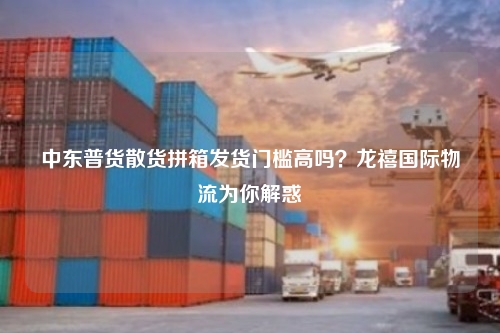 中东普货散货拼箱发货门槛高吗？龙禧国际物流为你解惑