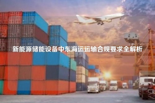 新能源储能设备中东海运运输合规要求全解析