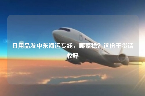 日用品发中东海运专线，哪家稳？这份干货请收好