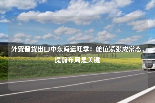 外贸普货出口中东海运旺季：舱位紧张成常态，提前布局是关键