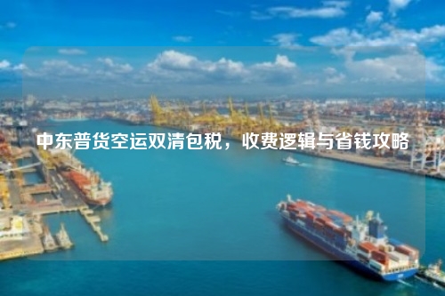 中东普货空运双清包税，收费逻辑与省钱攻略