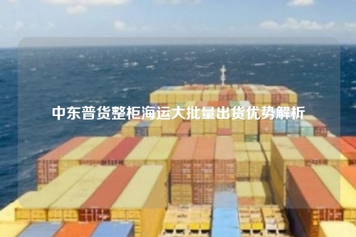 中东普货整柜海运大批量出货优势解析