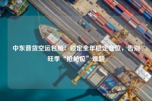 中东普货空运包舱：锁定全年稳定仓位，告别旺季“抢舱位”难题