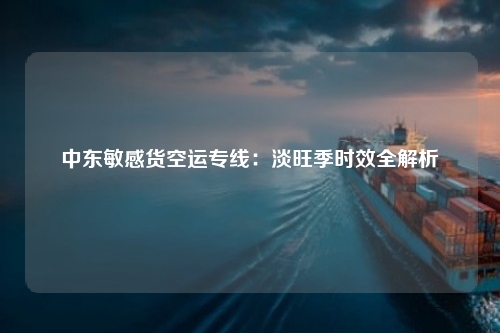 中东敏感货空运专线：淡旺季时效全解析