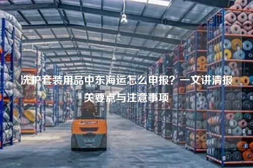 洗护套装用品中东海运怎么申报？一文讲清报关要点与注意事项