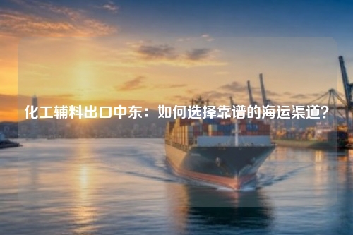 化工辅料出口中东：如何选择靠谱的海运渠道？