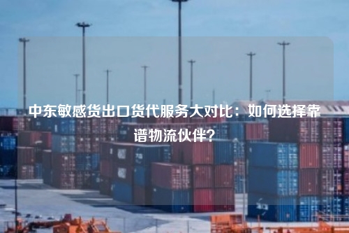 中东敏感货出口货代服务大对比：如何选择靠谱物流伙伴？