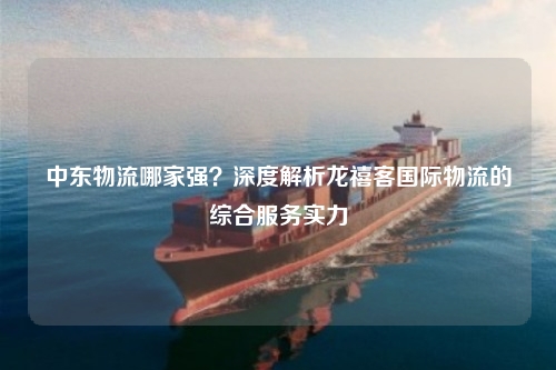 中东物流哪家强？深度解析龙禧客国际物流的综合服务实力