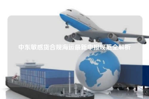 中东敏感货合规海运最新申报规范全解析