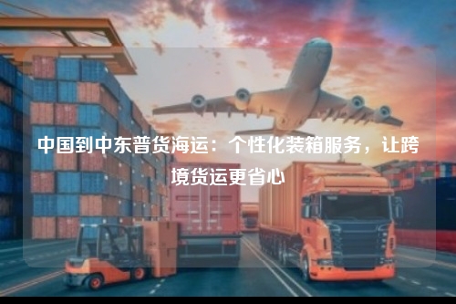 中国到中东普货海运:个性化装箱服务,让跨境货运更省心