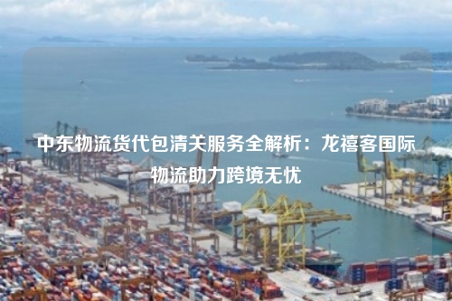 中东物流货代包清关服务全解析:龙禧客国际物流助力跨境无忧
