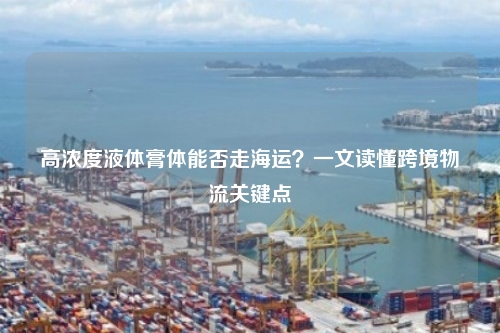 高浓度液体膏体能否走海运？一文读懂跨境物流关键点