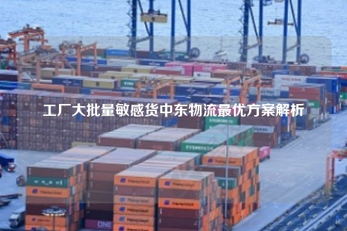 工厂大批量敏感货中东物流最优方案解析