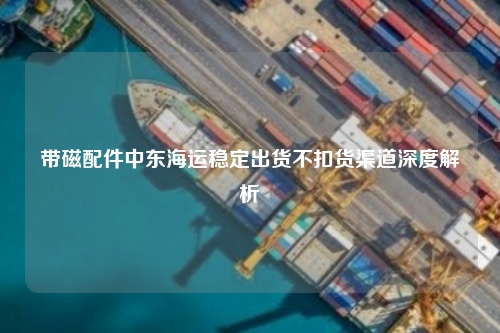 带磁配件中东海运稳定出货不扣货渠道深度解析