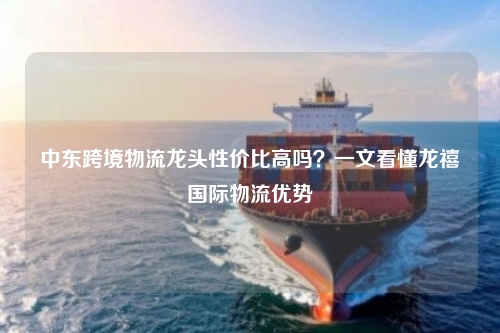 中东跨境物流龙头性价比高吗？一文看懂龙禧国际物流优势