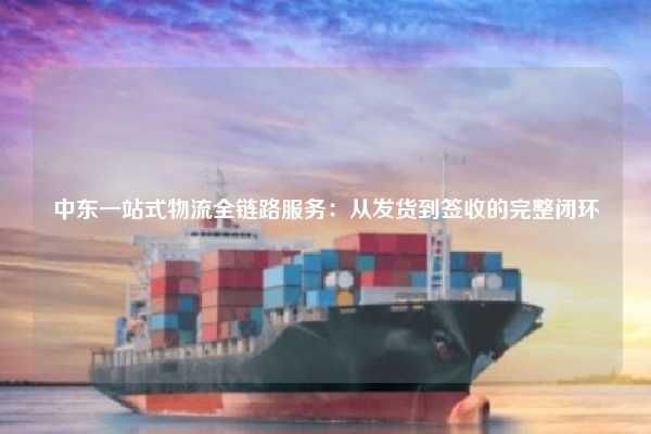 中东一站式物流全链路服务:从发货到签收的完整闭环