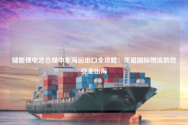 储能锂电池合规中东海运出口全攻略：龙禧国际物流助您安全出海