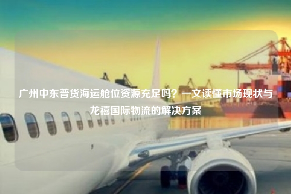 广州中东普货海运舱位资源充足吗?一文读懂市场现状与龙禧国际物流的解决方案