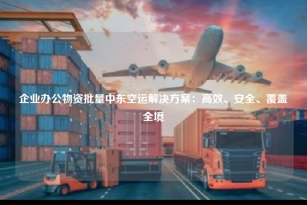 企业办公物资批量中东空运解决方案:高效、安全、覆盖全境