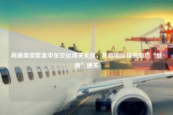 高端美妆套盒中东空运清关无忧,龙禧国际物流助您“丝滑”通关