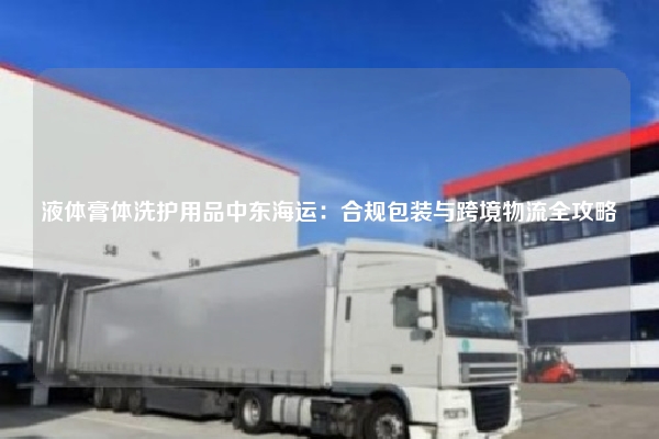 液体膏体洗护用品中东海运:合规包装与跨境物流全攻略