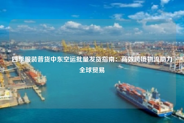 四季服装普货中东空运批量发货指南:高效跨境物流助力全球贸易