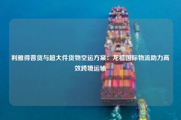 利雅得普货与超大件货物空运方案：龙禧国际物流助力高效跨境运输
