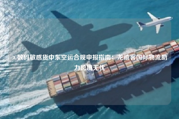 3C数码敏感货中东空运合规申报指南:龙禧客国际物流助力跨境无忧
