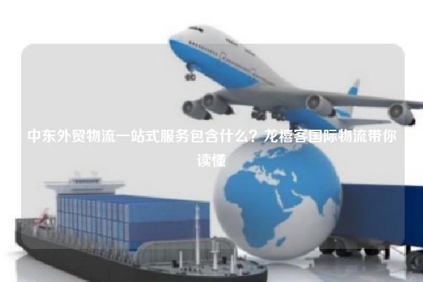 中东外贸物流一站式服务包含什么？龙禧客国际物流带你读懂