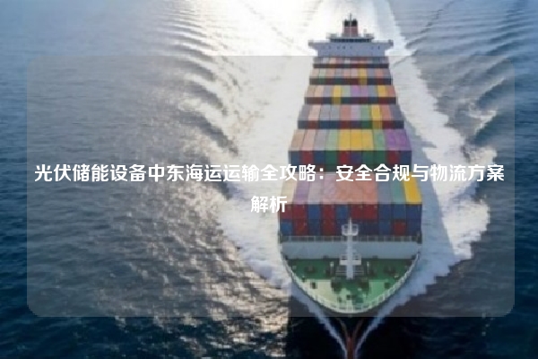 光伏储能设备中东海运运输全攻略：安全合规与物流方案解析
