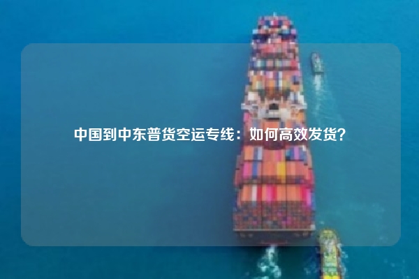 中国到中东普货空运专线:如何高效发货?
