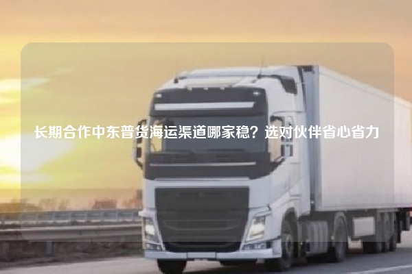 长期合作中东普货海运渠道哪家稳?选对伙伴省心省力