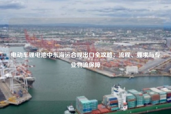 电动车锂电池中东海运合规出口全攻略：流程、要求与专业物流保障