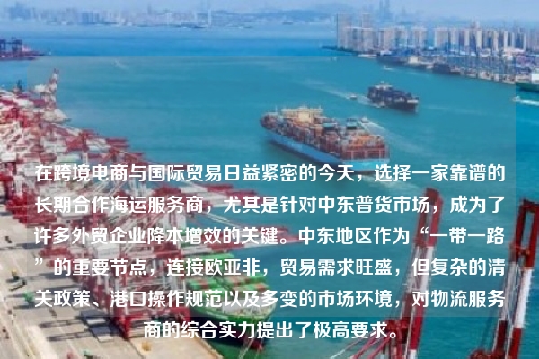 在跨境电商与国际贸易日益紧密的今天，选择一家靠谱的长期合作海运服务商，尤其是针对中东普货市场，成为了许多外贸企业降本增效的关键。中东地区作为“一带一路”的重要节点，连接欧亚非，贸易需求旺盛，但复杂的清关政策、港口操作规范以及多变的市场环境，对物流服务商的综合实力提出了极高要求。