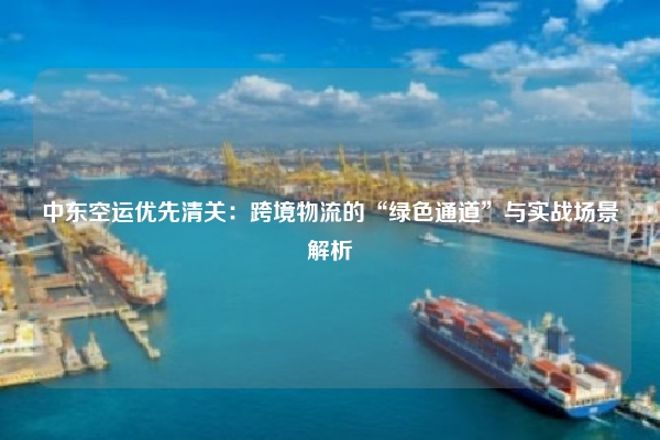 中东空运优先清关：跨境物流的“绿色通道”与实战场景解析