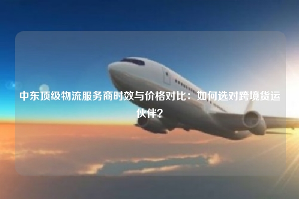 中东顶级物流服务商时效与价格对比：如何选对跨境货运伙伴？