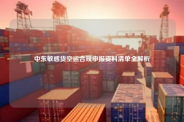 中东敏感货空运合规申报资料清单全解析