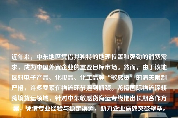 近年来，中东地区凭借其独特的地理位置和强劲的消费需求，成为中国外贸企业的重要目标市场。然而，由于该地区对电子产品、化妆品、化工品等“敏感货”的清关限制严格，许多卖家在物流环节遇到瓶颈。龙禧国际物流深耕跨境货运领域，针对中东敏感货海运专线推出长期合作方案，凭借专业经验与稳定渠道，助力企业高效突破壁垒。