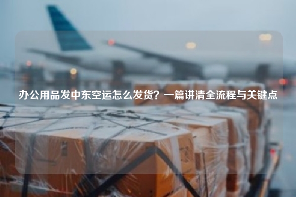 办公用品发中东空运怎么发货？一篇讲清全流程与关键点