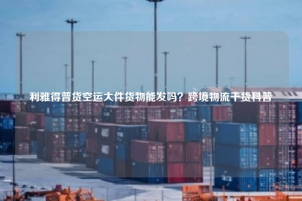 利雅得普货空运大件货物能发吗？跨境物流干货科普
