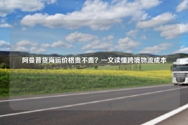 阿曼普货海运价格贵不贵？一文读懂跨境物流成本