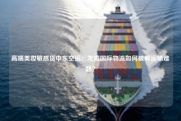 高端美妆敏感货中东空运：龙禧国际物流如何破解运输难题？