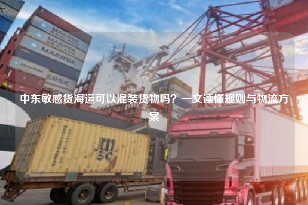 中东敏感货海运可以混装货物吗？一文读懂规则与物流方案