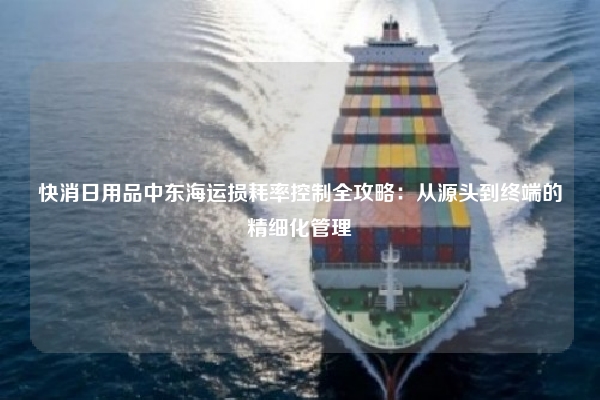 快消日用品中东海运损耗率控制全攻略：从源头到终端的精细化管理