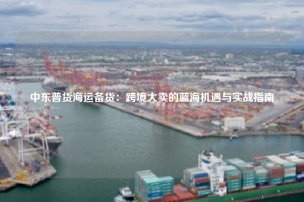 中东普货海运备货：跨境大卖的蓝海机遇与实战指南
