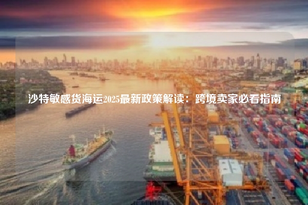 沙特敏感货海运2025最新政策解读：跨境卖家必看指南