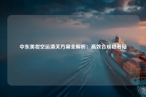 中东美妆空运清关方案全解析：高效合规稳着陆