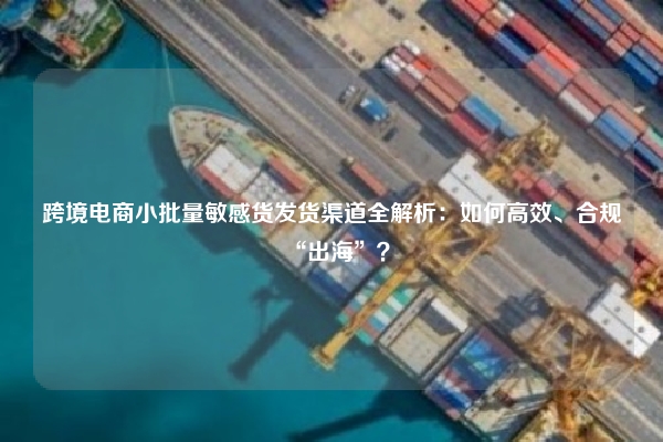 跨境电商小批量敏感货发货渠道全解析：如何高效、合规“出海”？