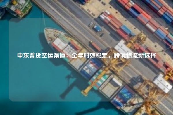 中东普货空运渠道：全年时效稳定，跨境物流新选择